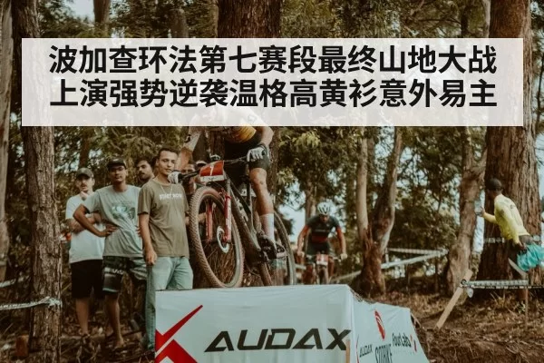 波加查环法第七赛段最终山地大战上演强势逆袭温格高黄衫意外易主