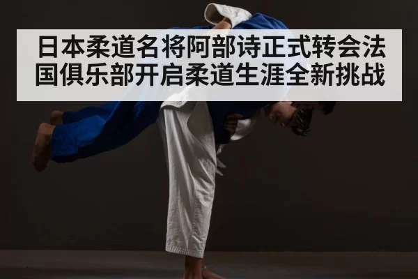 日本柔道名将阿部诗正式转会法国俱乐部开启柔道生涯全新挑战