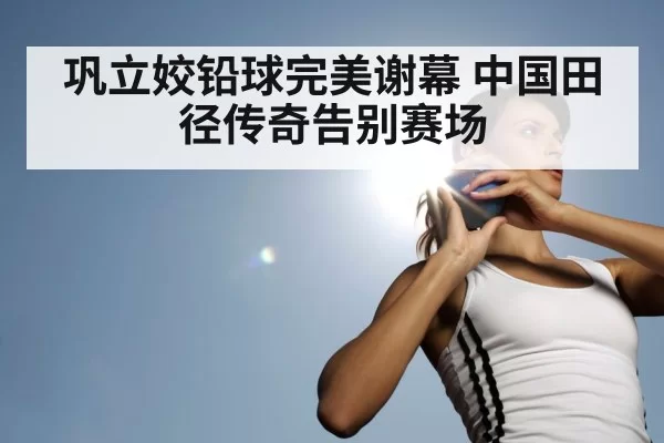 巩立姣铅球完美谢幕 中国田径传奇告别赛场