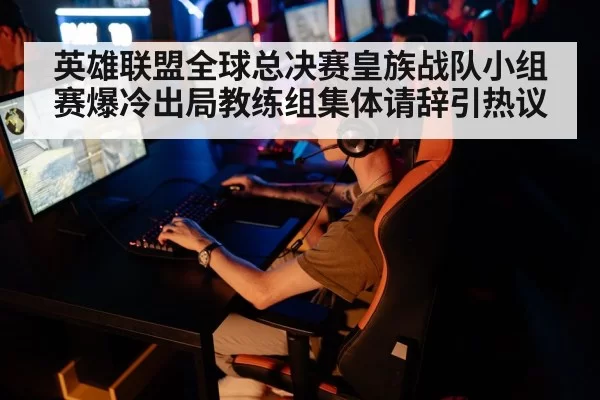 英雄联盟全球总决赛皇族战队小组赛爆冷出局教练组集体请辞引热议