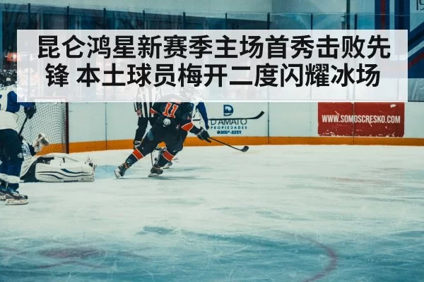 昆仑鸿星新赛季主场首秀击败先锋 本土球员梅开二度闪耀冰场