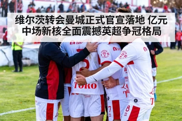 维尔茨转会曼城正式官宣落地 亿元中场新核全面震撼英超争冠格局